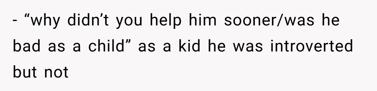 - “why didn’t you help him sooner/was he bad as a child” as a kid he was introverted but not