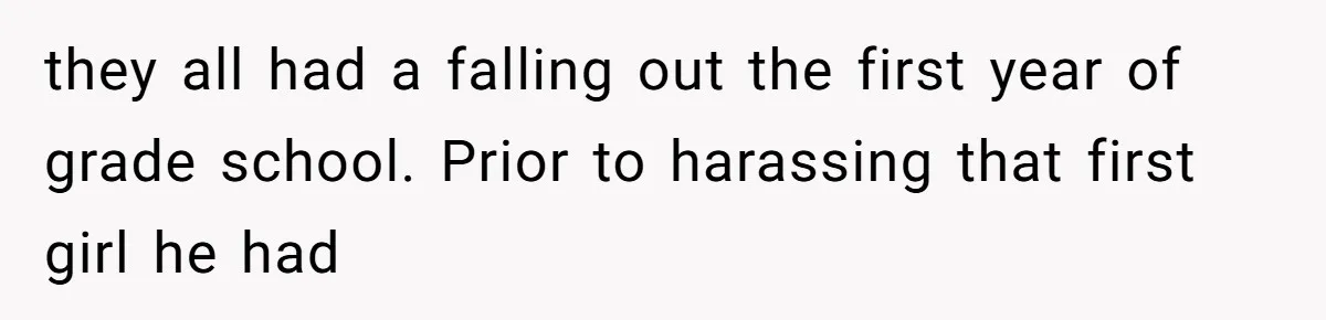 they all had a falling out the first year of grade school. Prior to harassing that first girl he had
