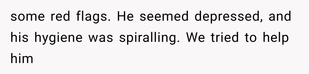 some red flags. He seemed depressed, and his hygiene was spiralling. We tried to help him