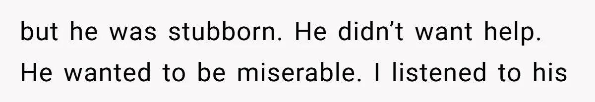 but he was stubborn. He didn’t want help. He wanted to be miserable. I listened to his
