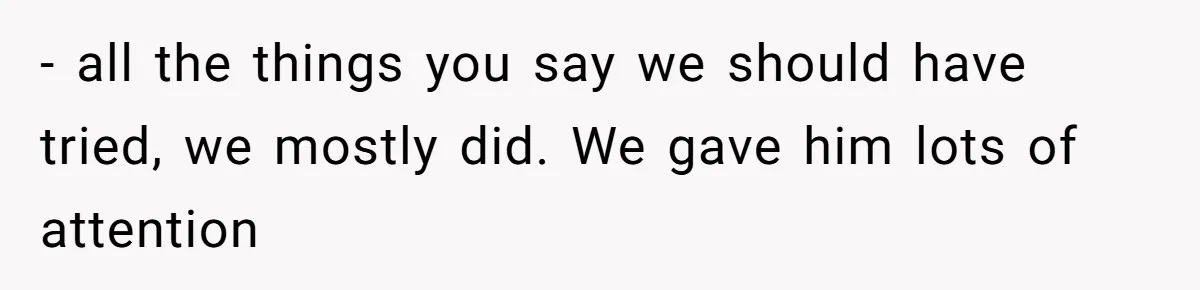 - all the things you say we should have tried, we mostly did. We gave him lots of attention