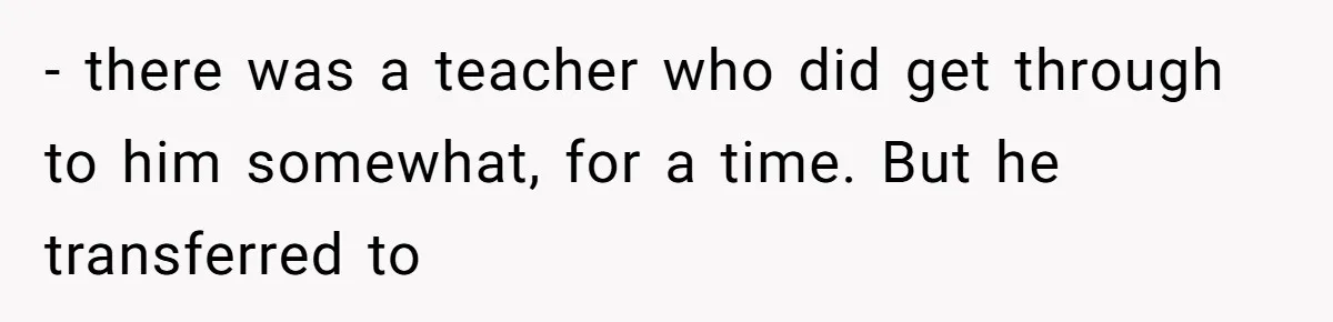 - there was a teacher who did get through to him somewhat, for a time. But he transferred to