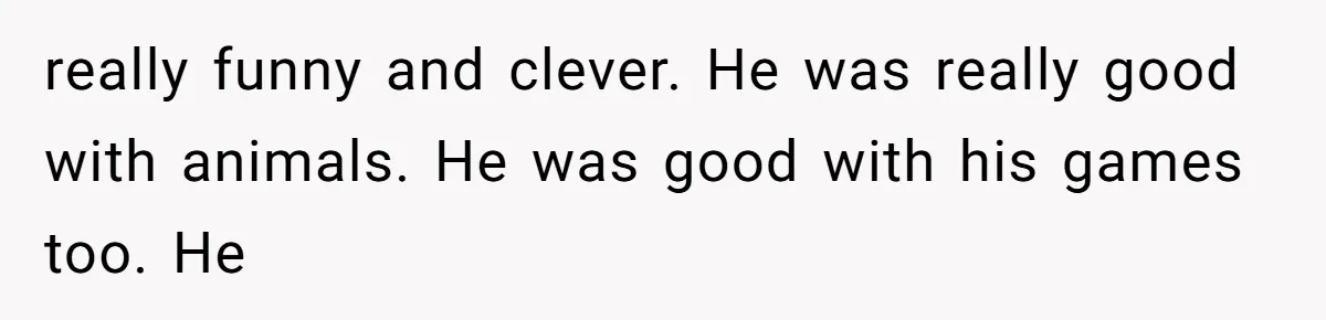 really funny and clever. He was really good with animals. He was good with his games too. He