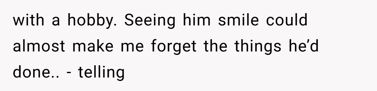 with a hobby. Seeing him smile could almost make me forget the things he’d done.. - telling