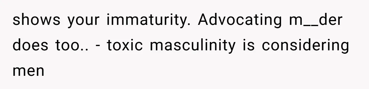shows your immaturity. Advocating m__der does too.. - toxic masculinity is considering men