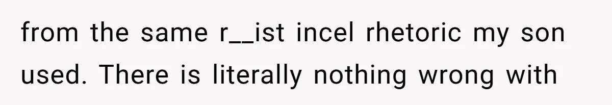 from the same r__ist incel rhetoric my son used. There is literally nothing wrong with