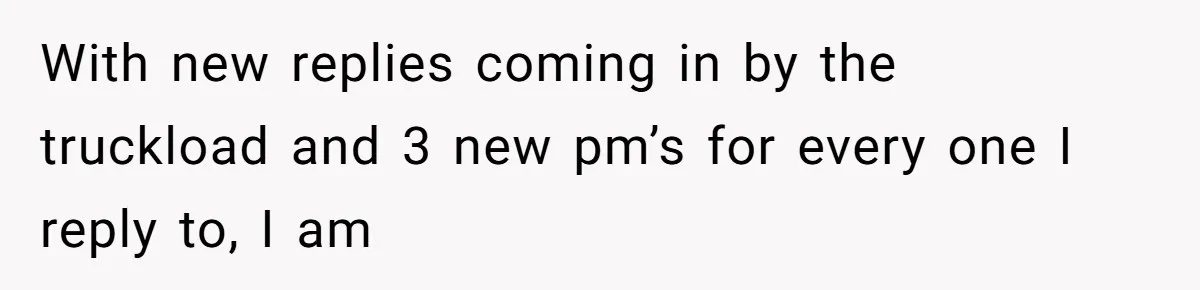 With new replies coming in by the truckload and 3 new pm’s for every one I reply to, I am