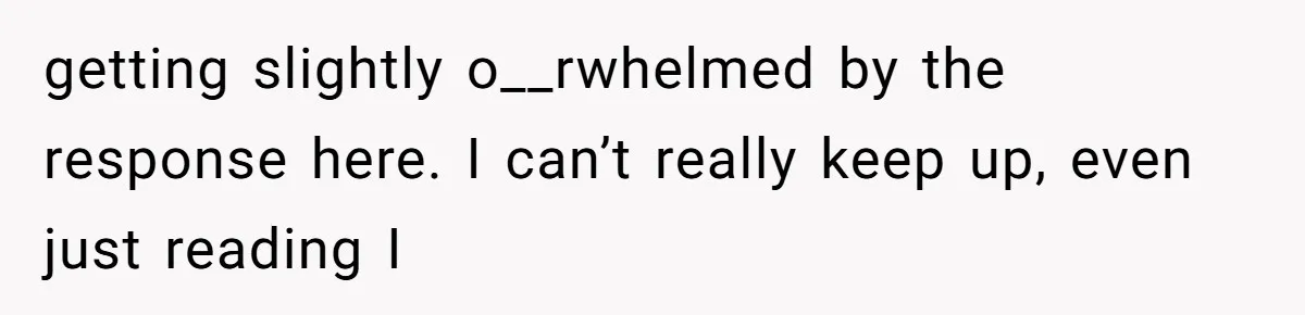 getting slightly o__rwhelmed by the response here. I can’t really keep up, even just reading I