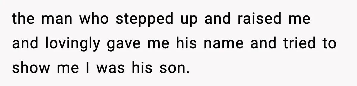 the man who stepped up and raised me and lovingly gave me his name and tried to show me I was his son.
