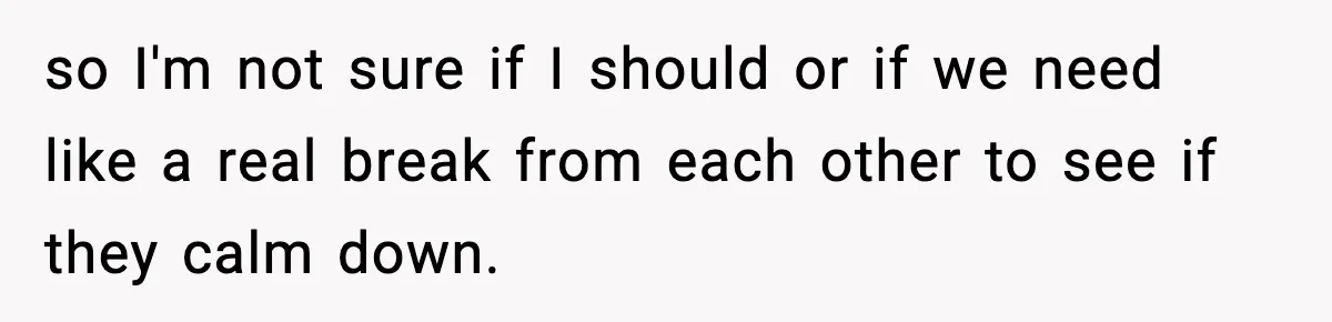 so I'm not sure if I should or if we need like a real break from each other to see if they calm down.