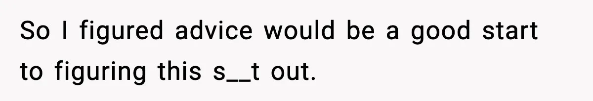 So I figured advice would be a good start to figuring this s__t out.