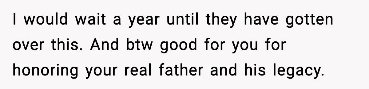 I would wait a year until they have gotten over this. And btw good for you for honoring your real father and his legacy.