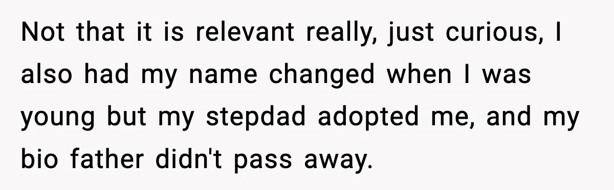 Not that it is relevant really, just curious, I also had my name changed when I was young but my stepdad adopted me, and my bio father didn't pass away.
