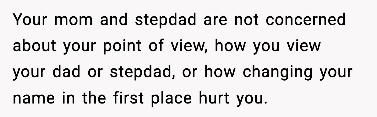 Your mom and stepdad are not concerned about your point of view, how you view your dad or stepdad, or how changing your name in the first place hurt you.