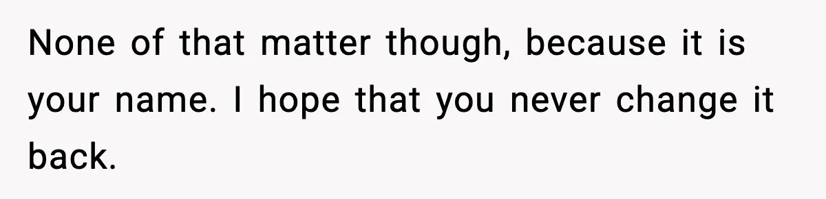 None of that matter though, because it is your name. I hope that you never change it back.