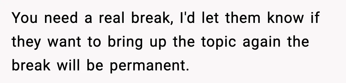 You need a real break, I'd let them know if they want to bring up the topic again the break will be permanent.
