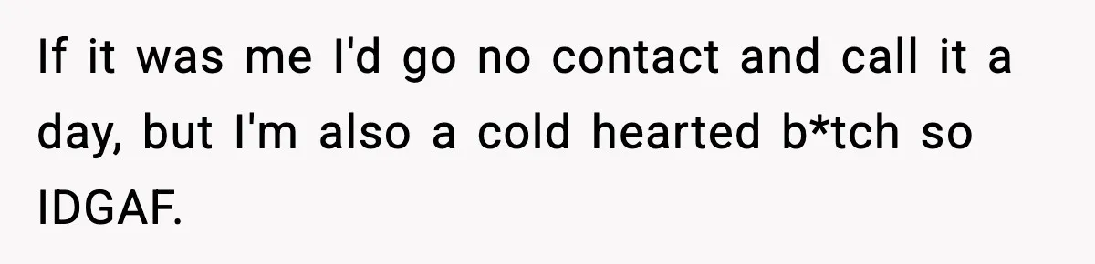 If it was me I'd go no contact and call it a day, but I'm also a cold hearted b*tch so IDGAF.
