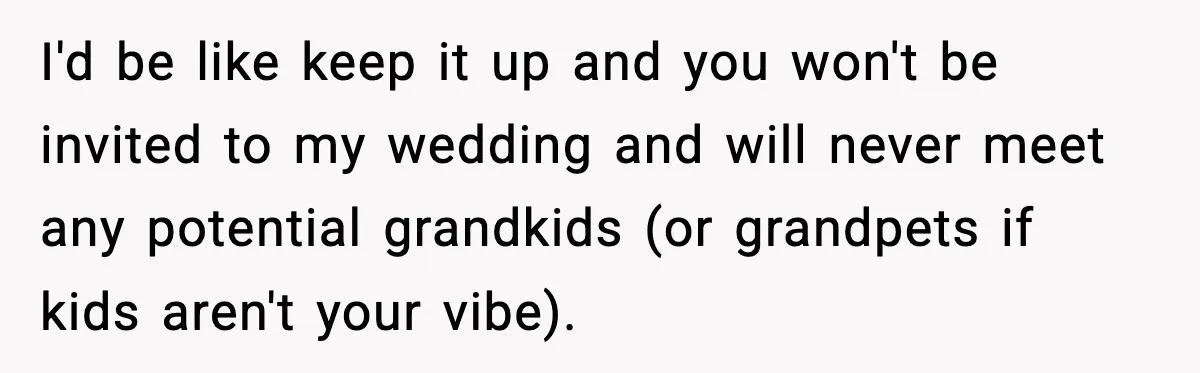 I'd be like keep it up and you won't be invited to my wedding and will never meet any potential grandkids (or grandpets if kids aren't your vibe).