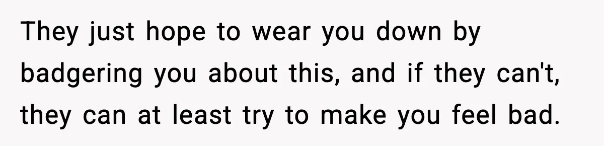 They just hope to wear you down by badgering you about this, and if they can't, they can at least try to make you feel bad.