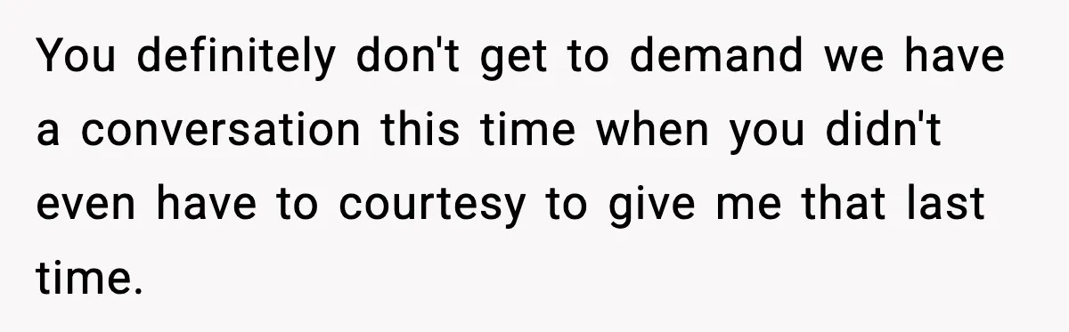 You definitely don't get to demand we have a conversation this time when you didn't even have to courtesy to give me that last time.