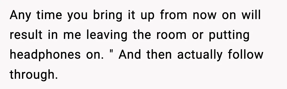 Any time you bring it up from now on will result in me leaving the room or putting headphones on. " And then actually follow through.