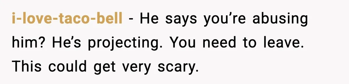 Woman Says Boyfriend "Jokingly" Slapped Her, Then His Next Move Left Reddit Horrified i-love-taco-bell − He says you’re abusing him? He’s projecting. You need to leave. This could get very scary.