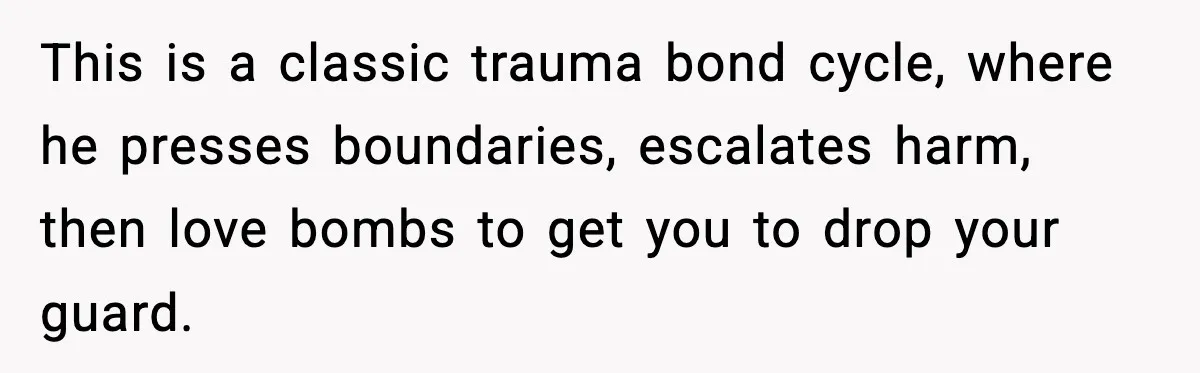 Woman Says Boyfriend "Jokingly" Slapped Her, Then His Next Move Left Reddit Horrified This is a classic trauma bond cycle, where he presses boundaries, escalates harm, then love bombs to get you to drop your guard.