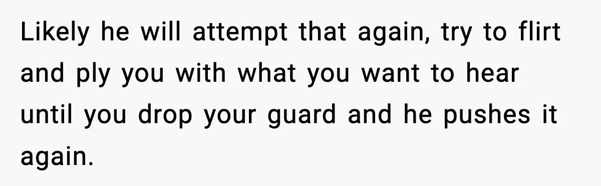 Woman Says Boyfriend "Jokingly" Slapped Her, Then His Next Move Left Reddit Horrified Likely he will attempt that again, try to flirt and ply you with what you want to hear until you drop your guard and he pushes it again.