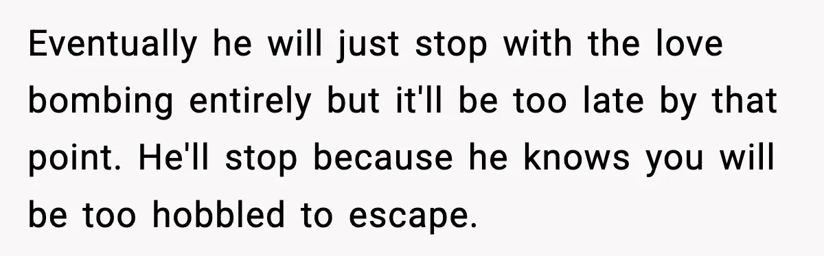 Woman Says Boyfriend "Jokingly" Slapped Her, Then His Next Move Left Reddit Horrified Eventually he will just stop with the love bombing entirely but it'll be too late by that point. He'll stop because he knows you will be too hobbled to escape.
