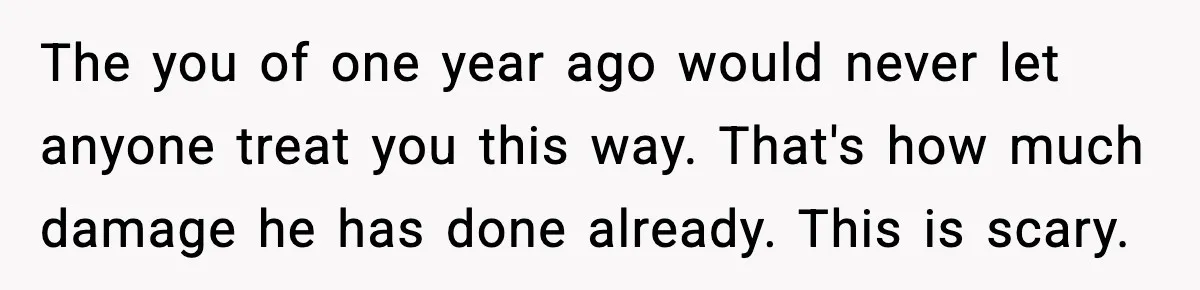 Woman Says Boyfriend "Jokingly" Slapped Her, Then His Next Move Left Reddit Horrified The you of one year ago would never let anyone treat you this way. That's how much damage he has done already. This is scary.