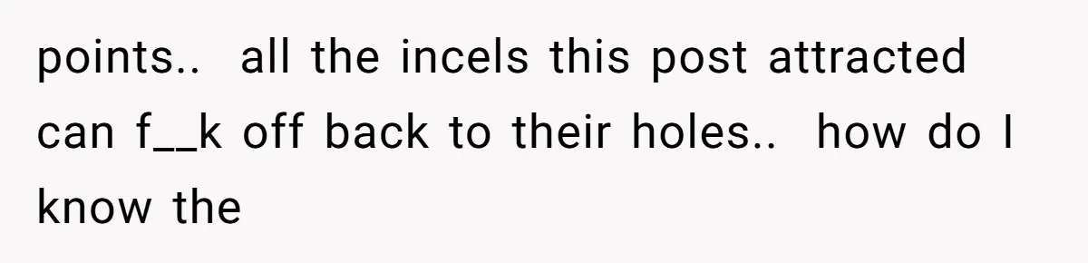 points..  all the incels this post attracted can f__k off back to their holes..  how do I know the