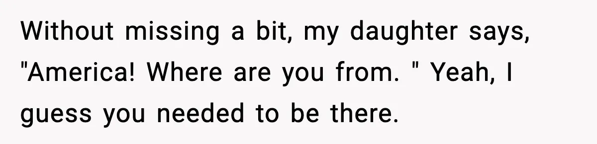 Stranger Assumes Dad Is “Babysitting,” So He Pretends His Wife Died and Leaves Her Speechless Without missing a bit, my daughter says, "America! Where are you from. " Yeah, I guess you needed to be there.