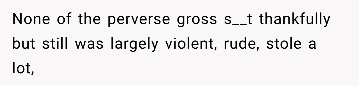 None of the perverse gross s__t thankfully but still was largely violent, rude, stole a lot,