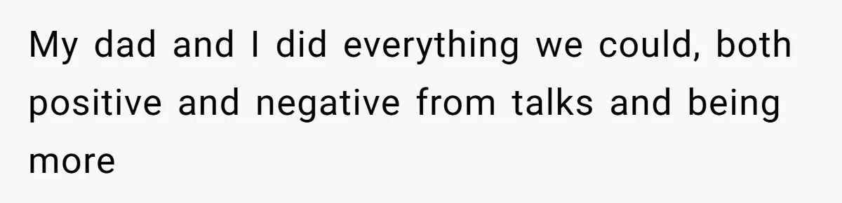 My dad and I did everything we could, both positive and negative from talks and being more