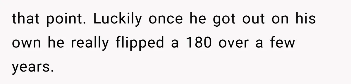 that point. Luckily once he got out on his own he really flipped a 180 over a few years.