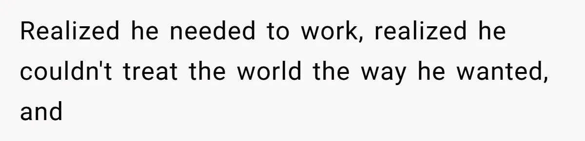 Realized he needed to work, realized he couldn't treat the world the way he wanted, and
