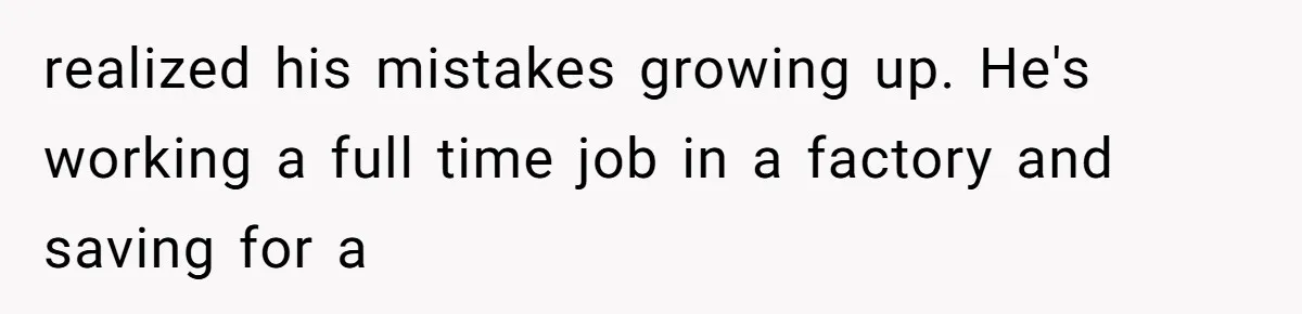 realized his mistakes growing up. He's working a full time job in a factory and saving for a