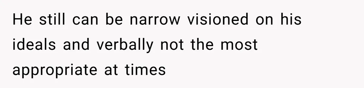 He still can be narrow visioned on his ideals and verbally not the most appropriate at times