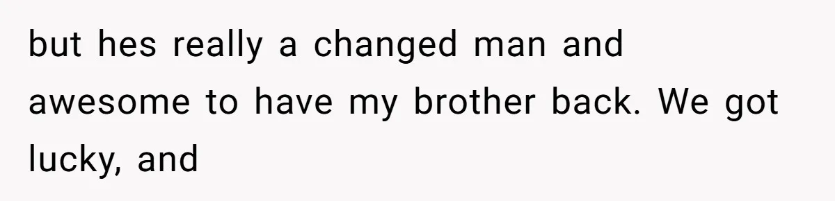 but hes really a changed man and awesome to have my brother back. We got lucky, and