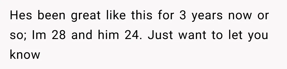 Hes been great like this for 3 years now or so; Im 28 and him 24. Just want to let you know