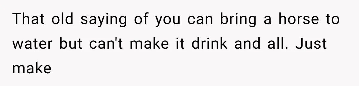 That old saying of you can bring a horse to water but can't make it drink and all. Just make