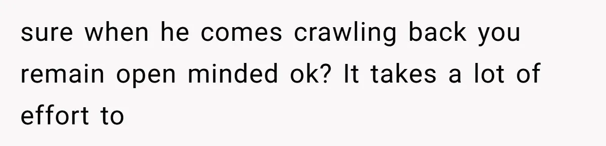 sure when he comes crawling back you remain open minded ok? It takes a lot of effort to