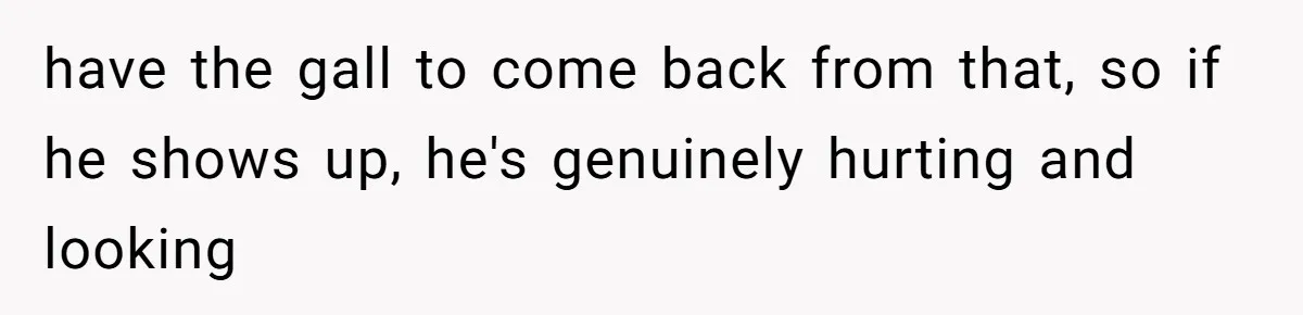 have the gall to come back from that, so if he shows up, he's genuinely hurting and looking