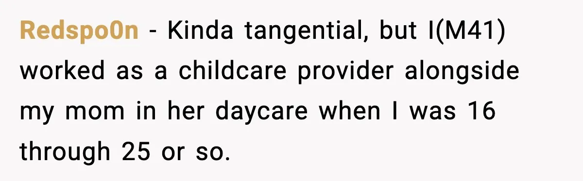 Stranger Assumes Dad Is “Babysitting,” So He Pretends His Wife Died and Leaves Her Speechless Redspo0n − Kinda tangential, but I(M41) worked as a childcare provider alongside my mom in her daycare when I was 16 through 25 or so.