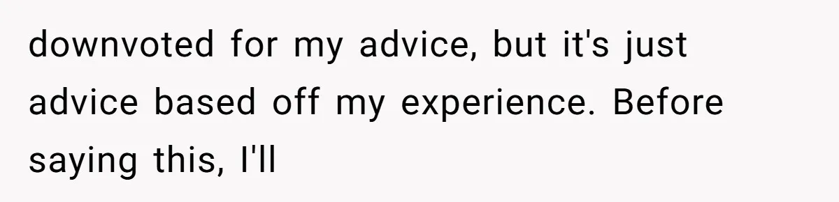 downvoted for my advice, but it's just advice based off my experience. Before saying this, I'll