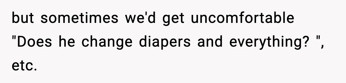 Stranger Assumes Dad Is “Babysitting,” So He Pretends His Wife Died and Leaves Her Speechless but sometimes we'd get uncomfortable "Does he change diapers and everything? ", etc.