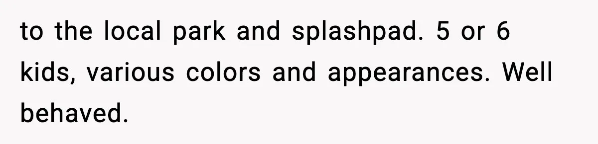 Stranger Assumes Dad Is “Babysitting,” So He Pretends His Wife Died and Leaves Her Speechless to the local park and splashpad. 5 or 6 kids, various colors and appearances. Well behaved.