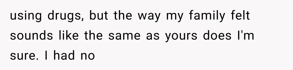 using drugs, but the way my family felt sounds like the same as yours does I'm sure. I had no
