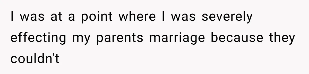 I was at a point where I was severely effecting my parents marriage because they couldn't