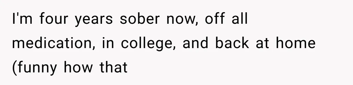 I'm four years sober now, off all medication, in college, and back at home (funny how that